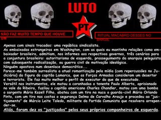 NÃO FAZ MUITO TEMPO QUE HOUVE 
UM 
RITUAL MACABRO DESSES NO 
BRASIL 
Apenas com sinais trocados: uma república sindicalista. 
As embaixadas estrangeiras em Washington, com as quais eu mantinha relações como em-baixador 
brasileiro, admitiam, nos informes aos respectivos governos, três cenários para 
a conjuntura brasileira: autoritarismo de esquerda, prosseguimento da anarquia peleguista 
com subsequente radicalização, ou guerra civil de motivação ideológica. 
Ninguém apostava num desenlace democrático... 
Parece-me também surrealista a atual romantização pela mídia (com repercussões no Ju-diciário) 
da figura do capitão Lamarca, que as Forças Armadas consideram um desertor 
e terrorista. Ele faz muito melhor o perfil de executor do que de executado. 
Versátil nos instrumentos, ele matou a coronhadas o tenente Paulo Alberto, aprisionado 
no vale da Ribeira, fuzilou o capitão americano Charles Chandler, matou com uma bomba 
o sargento Mário Kozell Filho, abateu com um tiro na nuca o guarda-civil Mário Orlando 
Pinto, com um tiro nas costas o segurança Delmo de Carvalho Araujo e procedeu ao "jus-tiçamento" 
de Márcio Leite Toledo, militante do Partido Comunista que resolvera arrepen-der- 
se. 
Aliás, foram dez os "justiçados" pelos seus próprios companheiros de esquerda. 
 