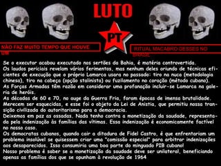 NÃO FAZ MUITO TEMPO QUE HOUVE 
UM 
RITUAL MACABRO DESSES NO 
BRASIL 
Se o executor acabou executado nos sertões da Bahia, é matéria controvertida. 
Os laudos periciais revelam vários ferimentos, mas nenhum deles oriundo de técnicas efi-cientes 
de execução que o próprio Lamarca usara no passado: tiro na nuca (metodologia 
chinesa), tiro na cabeça (opção stalinista) ou fuzilamento no coração (método cubano). 
As Forças Armadas têm razão em considerar uma profanação incluir-se Lamarca na gale-ria 
de heróis. 
As décadas de 60 e 70, no auge da Guerra Fria, foram épocas de imensa brutalidade. 
Merecem ser esquecidas, e esse foi o objeto da Lei de Anistia, que permitiu nossa tran-sição 
civilizada do autoritarismo para a democracia. 
Deixemos em paz as ossadas. Nada tenho contra a monetização da saudade, representa-da 
pela indenização às famílias das vítimas. Essa indenização é economicamente factível 
no nosso caso. 
Os democratas cubanos, quando cair a ditadura de Fidel Castro, é que enfrentariam um 
problema insolúvel se quisessem criar uma "comissão especial" para arbitrar indenizações 
aos desaparecidos. Isso consumiria uma boa parte do minguado PIB cubano! 
Nosso problema é saber se a monetização da saudade deve ser unilateral, beneficiando 
apenas as famílias dos que se opunham à revolução de 1964 
 