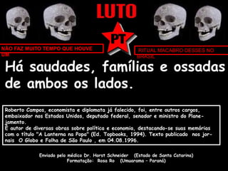 NÃO FAZ MUITO TEMPO QUE HOUVE 
UM 
RITUAL MACABRO DESSES NO 
BRASIL 
Há saudades, famílias e ossadas 
de ambos os lados. 
Roberto Campos, economista e diplomata já falecido, foi, entre outros cargos, 
embaixador nos Estados Unidos, deputado federal, senador e ministro do Plane-jamento. 
É autor de diversas obras sobre política e economia, destacando-se suas memórias 
com o título "A Lanterna na Popa" (Ed. Topbooks, 1994). Texto publicado nos jor-nais 
O Globo e Folha de São Paulo , em 04.08.1996. 
Enviado pelo médico Dr. Horst Schneider (Estado de Santa Catarina) 
Formatação: Rosa Ro (Umuarama – Paraná) 
