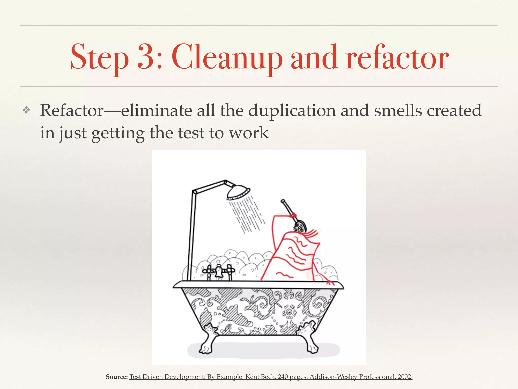 Step 3: Cleanup and refactor
❖ Refactor—eliminate all the duplication and smells created
in just getting the test to work
Source: Test Driven Development: By Example, Kent Beck, 240 pages, Addison-Wesley Professional, 2002;
 