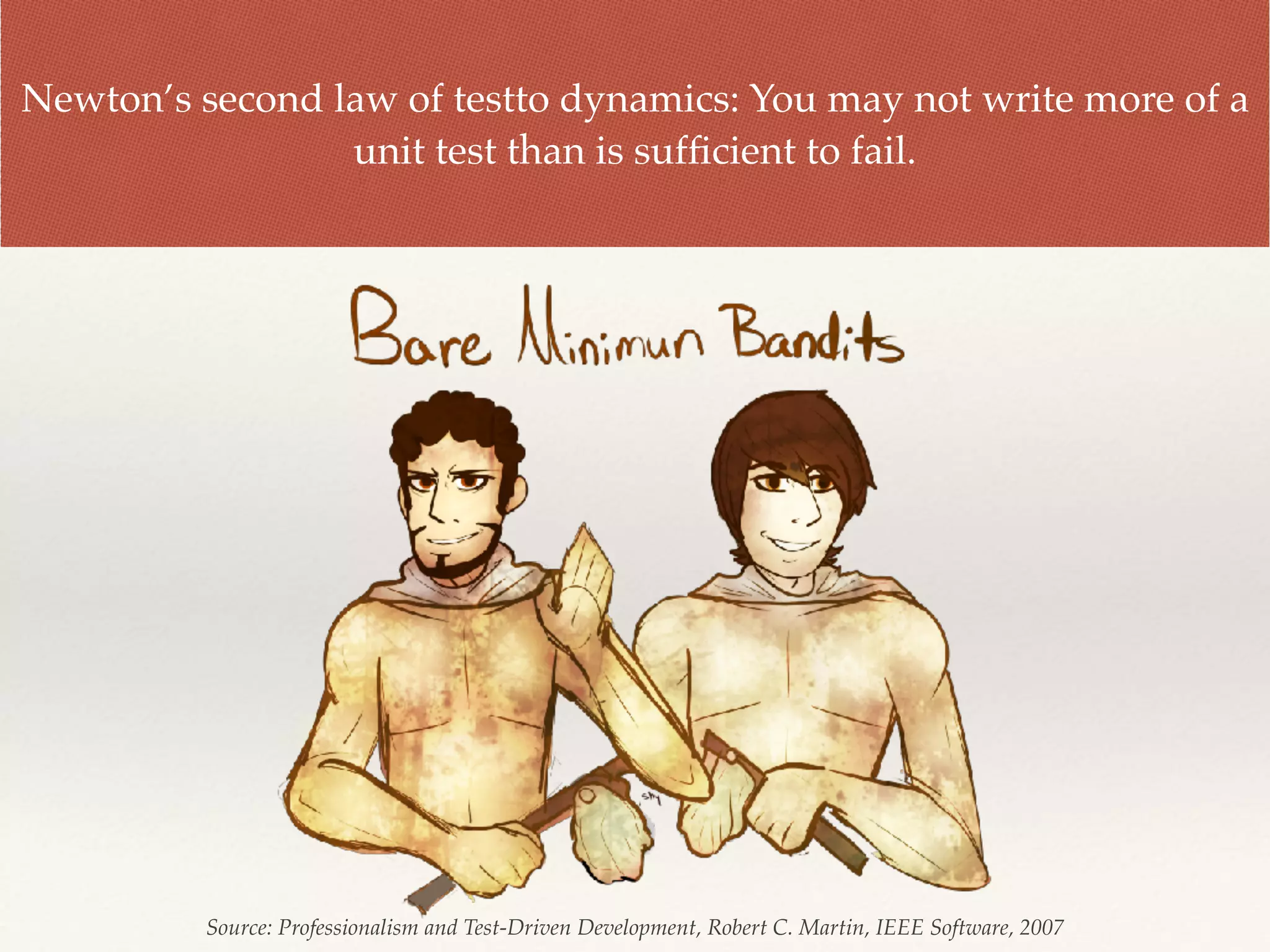 Newton’s second law of testto dynamics: You may not write more of a
unit test than is sufﬁcient to fail.
Source: Professionalism and Test-Driven Development, Robert C. Martin, IEEE Software, 2007
 