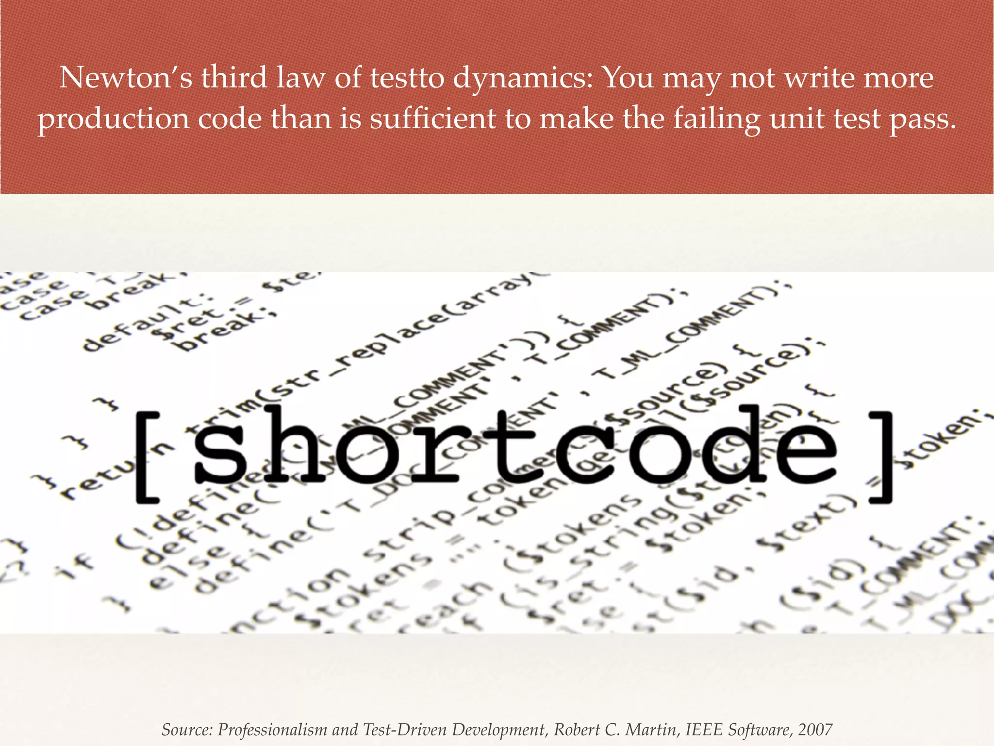 Newton’s third law of testto dynamics: You may not write more
production code than is sufﬁcient to make the failing unit test pass.
Source: Professionalism and Test-Driven Development, Robert C. Martin, IEEE Software, 2007
 
