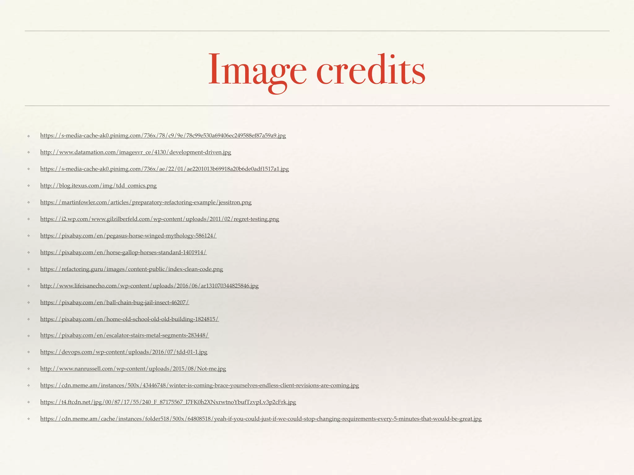 Image credits
❖ https://s-media-cache-ak0.pinimg.com/736x/78/c9/9e/78c99e530a69406ec249588ef87a59a9.jpg
❖ http://www.datamation.com/imagesvr_ce/4130/development-driven.jpg
❖ https://s-media-cache-ak0.pinimg.com/736x/ae/22/01/ae2201013b69918a20b6de0adf1517a1.jpg
❖ http://blog.itexus.com/img/tdd_comics.png
❖ https://martinfowler.com/articles/preparatory-refactoring-example/jessitron.png
❖ https://i2.wp.com/www.gilzilberfeld.com/wp-content/uploads/2011/02/regret-testing.png
❖ https://pixabay.com/en/pegasus-horse-winged-mythology-586124/
❖ https://pixabay.com/en/horse-gallop-horses-standard-1401914/
❖ https://refactoring.guru/images/content-public/index-clean-code.png
❖ http://www.lifeisanecho.com/wp-content/uploads/2016/06/ar131070344825846.jpg
❖ https://pixabay.com/en/ball-chain-bug-jail-insect-46207/
❖ https://pixabay.com/en/home-old-school-old-old-building-1824815/
❖ https://pixabay.com/en/escalator-stairs-metal-segments-283448/
❖ https://devops.com/wp-content/uploads/2016/07/tdd-01-1.jpg
❖ http://www.nanrussell.com/wp-content/uploads/2015/08/Not-me.jpg
❖ https://cdn.meme.am/instances/500x/43446748/winter-is-coming-brace-yourselves-endless-client-revisions-are-coming.jpg
❖ https://t4.ftcdn.net/jpg/00/87/17/55/240_F_87175567_I7FK0h2XNxrwtnoYbufTzvpLv3p2cFrk.jpg
❖ https://cdn.meme.am/cache/instances/folder518/500x/64808518/yeah-if-you-could-just-if-we-could-stop-changing-requirements-every-5-minutes-that-would-be-great.jpg
 