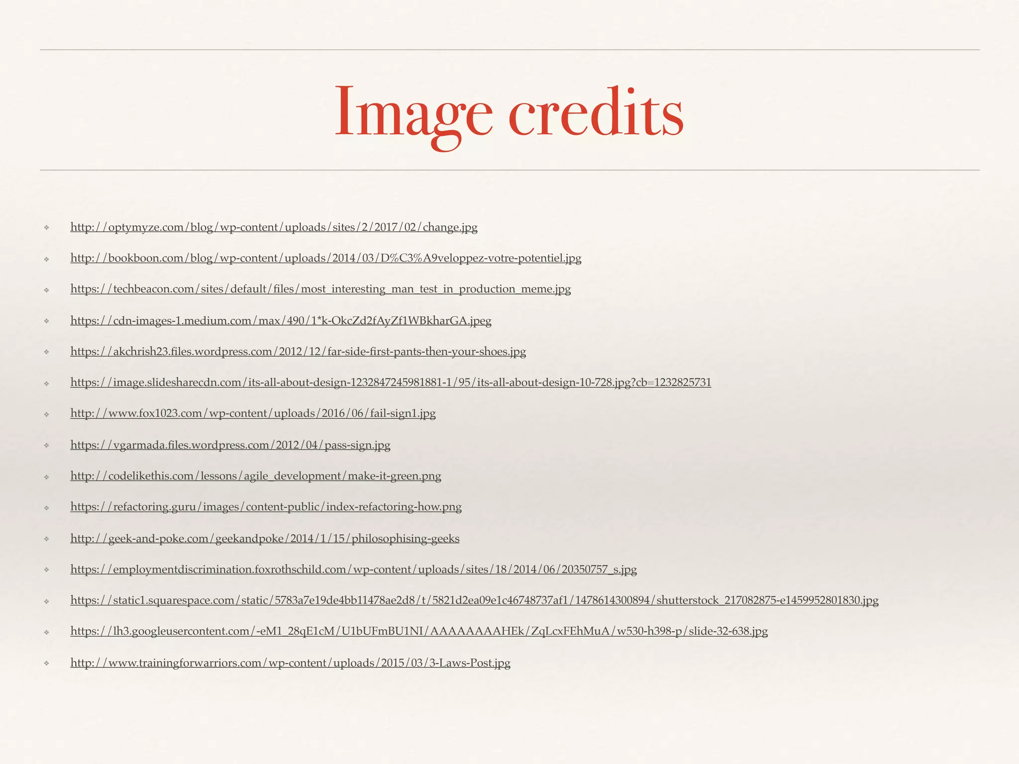 Image credits
❖ http://optymyze.com/blog/wp-content/uploads/sites/2/2017/02/change.jpg
❖ http://bookboon.com/blog/wp-content/uploads/2014/03/D%C3%A9veloppez-votre-potentiel.jpg
❖ https://techbeacon.com/sites/default/ﬁles/most_interesting_man_test_in_production_meme.jpg
❖ https://cdn-images-1.medium.com/max/490/1*k-OkcZd2fAyZf1WBkharGA.jpeg
❖ https://akchrish23.ﬁles.wordpress.com/2012/12/far-side-ﬁrst-pants-then-your-shoes.jpg
❖ https://image.slidesharecdn.com/its-all-about-design-1232847245981881-1/95/its-all-about-design-10-728.jpg?cb=1232825731
❖ http://www.fox1023.com/wp-content/uploads/2016/06/fail-sign1.jpg
❖ https://vgarmada.ﬁles.wordpress.com/2012/04/pass-sign.jpg
❖ http://codelikethis.com/lessons/agile_development/make-it-green.png
❖ https://refactoring.guru/images/content-public/index-refactoring-how.png
❖ http://geek-and-poke.com/geekandpoke/2014/1/15/philosophising-geeks
❖ https://employmentdiscrimination.foxrothschild.com/wp-content/uploads/sites/18/2014/06/20350757_s.jpg
❖ https://static1.squarespace.com/static/5783a7e19de4bb11478ae2d8/t/5821d2ea09e1c46748737af1/1478614300894/shutterstock_217082875-e1459952801830.jpg
❖ https://lh3.googleusercontent.com/-eM1_28qE1cM/U1bUFmBU1NI/AAAAAAAAHEk/ZqLcxFEhMuA/w530-h398-p/slide-32-638.jpg
❖ http://www.trainingforwarriors.com/wp-content/uploads/2015/03/3-Laws-Post.jpg
 