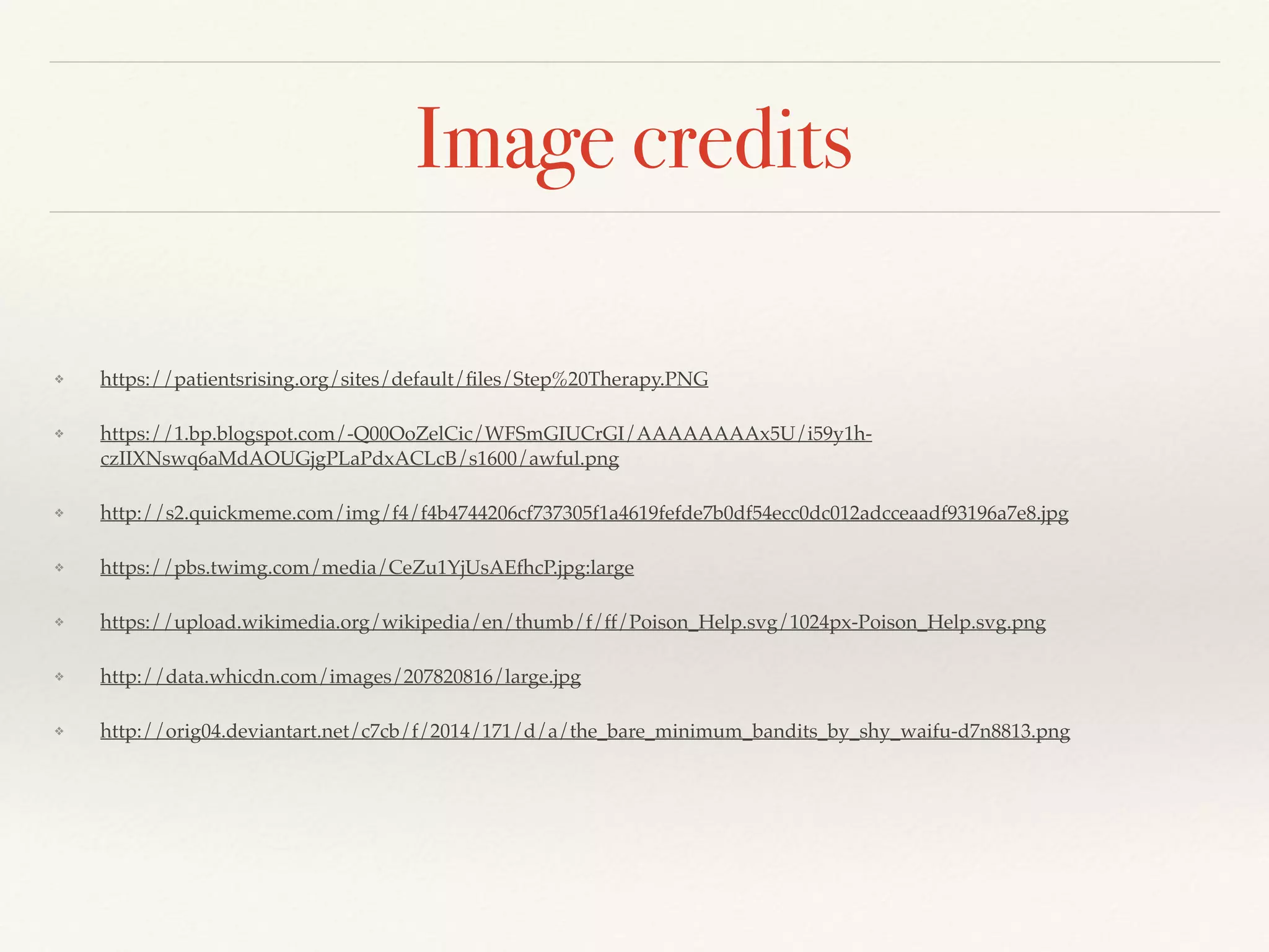 Image credits
❖ https://patientsrising.org/sites/default/ﬁles/Step%20Therapy.PNG
❖ https://1.bp.blogspot.com/-Q00OoZelCic/WFSmGIUCrGI/AAAAAAAAx5U/i59y1h-
czIIXNswq6aMdAOUGjgPLaPdxACLcB/s1600/awful.png
❖ http://s2.quickmeme.com/img/f4/f4b4744206cf737305f1a4619fefde7b0df54ecc0dc012adcceaadf93196a7e8.jpg
❖ https://pbs.twimg.com/media/CeZu1YjUsAEfhcP.jpg:large
❖ https://upload.wikimedia.org/wikipedia/en/thumb/f/ff/Poison_Help.svg/1024px-Poison_Help.svg.png
❖ http://data.whicdn.com/images/207820816/large.jpg
❖ http://orig04.deviantart.net/c7cb/f/2014/171/d/a/the_bare_minimum_bandits_by_shy_waifu-d7n8813.png
 