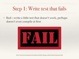 Step 1: Write test that fails
❖ Red—write a little test that doesn’t work, perhaps
doesn’t even compile at ﬁrst
Source: Test Driven Development: By Example, Kent Beck, 240 pages, Addison-Wesley Professional, 2002;
 