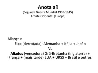 Anota aí!
(Segunda Guerra Mundial 1939-1945)
Frente Ocidental (Europa)
Alianças:
Eixo (derrotada): Alemanha + Itália + Japão
Vs
Aliados (vencedora) Grã-Bretanha (Inglaterra) +
França + (mais tarde) EUA + URSS + Brasil e outros