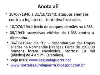 • 10/07/1940 a 31/10/1940: ataques alemães
contra a Inglaterra - tentativa frustrada.
• 10/076/1941: início de ataques alemães na URSS.
• 08/1943: sucessivas vitórias da URSS contra a
Alemanha.
• 06/06/1944: dia “D” – desembarque das tropas
aliadas na Normandia (França). Cerca de 150.000
homens foram envolvidos. Mortos: 10 mil
(aliados) de 4 a 9 mil (alemães).
• Veja mais: www.segundaguerra.net
• www.portalsegundaguerra.blogspot.com.br
Anota aí!