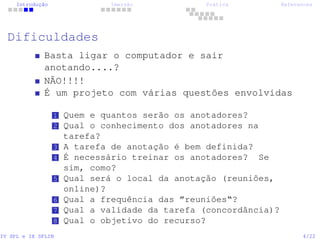 Introdução Imersão Prática References
Dificuldades
Basta ligar o computador e sair
anotando....?
NÃO!!!!
É um projeto com várias questões envolvidas
1 Quem e quantos serão os anotadores?
2 Qual o conhecimento dos anotadores na
tarefa?
3 A tarefa de anotação é bem definida?
4 É necessário treinar os anotadores? Se
sim, como?
5 Qual será o local da anotação (reuniões,
online)?
6 Qual a frequência das ”reuniões“?
7 Qual a validade da tarefa (concordância)?
8 Qual o objetivo do recurso?
IV SPL e IX SPLIN 4/22
 