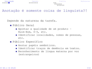 Introdução Imersão Prática References
Anotação é somente coisa de linguísta?!
Depende da natureza da tarefa.
Público Geral
Apontar a qualidade de um produto -
Ruim-Bom, 0-5, etc.
Identificar localidades, nomes de pessoas,
etc.
Público Específico
Anotar papéis semânticos.
Identificar traços de demência em textos.
Reconhecimento de língua materna por voz
(estrangeiros)
IV SPL e IX SPLIN 5/22
 