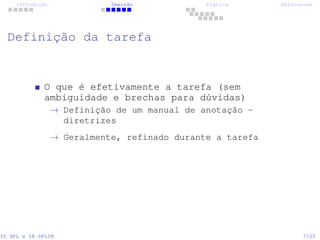 Introdução Imersão Prática References
Definição da tarefa
O que é efetivamente a tarefa (sem
ambiguidade e brechas para dúvidas)
→ Definição de um manual de anotação -
diretrizes
→ Geralmente, refinado durante a tarefa
IV SPL e IX SPLIN 7/22
 