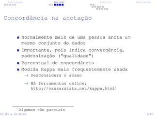 Introdução Imersão Prática References
Concordância na anotação
Normalmente mais de uma pessoa anota um
mesmo conjunto de dados
Importante, pois indica convergência,
padronização (”qualidade“)
Percentual de concordância
Medida Kappa mais frequentemente usada
→ Desconsidera o acaso
→ Há ferramentas online:
http://vassarstats.net/kappa.html1
1
Algumas são parciais
IV SPL e IX SPLIN 8/22
 