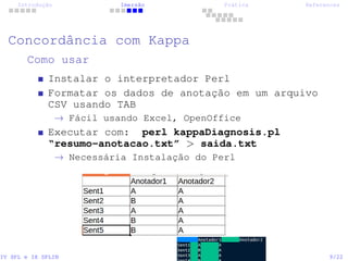 Introdução Imersão Prática References
Concordância com Kappa
Como usar
Instalar o interpretador Perl
Formatar os dados de anotação em um arquivo
CSV usando TAB
→ Fácil usando Excel, OpenOffice
Executar com: perl kappaDiagnosis.pl
“resumo-anotacao.txt” > saida.txt
→ Necessária Instalação do Perl
IV SPL e IX SPLIN 9/22
 