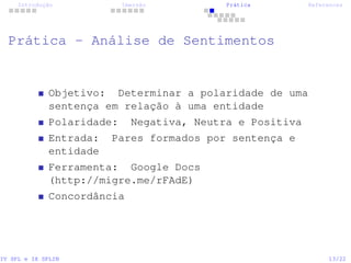 Introdução Imersão Prática References
Prática - Análise de Sentimentos
Objetivo: Determinar a polaridade de uma
sentença em relação à uma entidade
Polaridade: Negativa, Neutra e Positiva
Entrada: Pares formados por sentença e
entidade
Ferramenta: Google Docs
(http://migre.me/rFAdE)
Concordância
IV SPL e IX SPLIN 13/22
 
