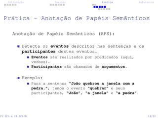 Introdução Imersão Prática References
Prática - Anotação de Papéis Semânticos
Anotação de Papéis Semânticos (APS):
Detecta os eventos descritos nas sentenças e os
participantes destes eventos.
Eventos são realizados por predicados (aqui,
verbos).
Participantes são chamados de argumentos.
Exemplo:
Para a sentença “João quebrou a janela com a
pedra.”, temos o evento “quebrar” e seus
participantes, “João”, “a janela” e “a pedra”.
IV SPL e IX SPLIN 14/22
 