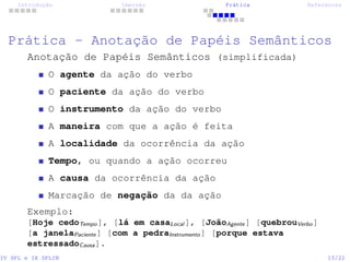Introdução Imersão Prática References
Prática - Anotação de Papéis Semânticos
Anotação de Papéis Semânticos (simplificada)
O agente da ação do verbo
O paciente da ação do verbo
O instrumento da ação do verbo
A maneira com que a ação é feita
A localidade da ocorrência da ação
Tempo, ou quando a ação ocorreu
A causa da ocorrência da ação
Marcação de negação da da ação
Exemplo:
[Hoje cedoTempo], [lá em casaLocal ], [JoãoAgente] [quebrouVerbo]
[a janelaPaciente] [com a pedraInstrumento] [porque estava
estressadoCausa].
IV SPL e IX SPLIN 15/22
 