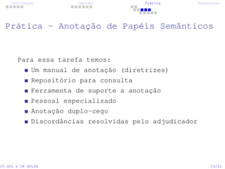 Introdução Imersão Prática References
Prática - Anotação de Papéis Semânticos
Para essa tarefa temos:
Um manual de anotação (diretrizes)
Repositório para consulta
Ferramenta de suporte a anotação
Pessoal especializado
Anotação duplo-cego
Discordâncias resolvidas pelo adjudicador
IV SPL e IX SPLIN 16/22
 