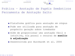 Introdução Imersão Prática References
Prática - Anotação de Papéis Semânticos
Ferramenta de Anotação Salto
Plataforma gráfica para anotação em córpus
Pode ser utilizada para anotação de
propósito geração sobre treebanks
Além de proporcionar uma anotação fácil e
intuitiva, ela possui o recurso de auxílio
à adjudicação
Desenvolvida por Burchardt et al. 2006
IV SPL e IX SPLIN 18/22
 