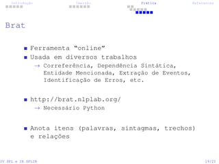 Introdução Imersão Prática References
Brat
Ferramenta “online”
Usada em diversos trabalhos
→ Correferência, Dependência Sintática,
Entidade Mencionada, Extração de Eventos,
Identificação de Erros, etc.
http://brat.nlplab.org/
→ Necessário Python
Anota itens (palavras, sintagmas, trechos)
e relações
IV SPL e IX SPLIN 19/22
 
