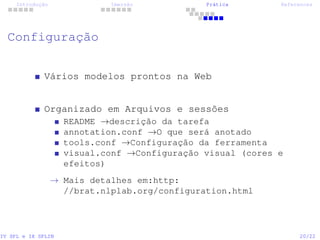 Introdução Imersão Prática References
Configuração
Vários modelos prontos na Web
Organizado em Arquivos e sessões
README →descrição da tarefa
annotation.conf →O que será anotado
tools.conf →Configuração da ferramenta
visual.conf →Configuração visual (cores e
efeitos)
→ Mais detalhes em:http:
//brat.nlplab.org/configuration.html
IV SPL e IX SPLIN 20/22
 