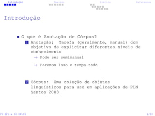 Introdução Imersão Prática References
Introdução
O que é Anotação de Córpus?
1 Anotação: Tarefa (geralmente, manual) com
objetivo de explicitar diferentes níveis de
conhecimento
→ Pode ser semimanual
→ Fazemos isso o tempo todo
2 Córpus: Uma coleção de objetos
linguísticos para uso em aplicações de PLN
Santos 2008
IV SPL e IX SPLIN 1/22
 