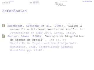 Introdução Imersão Prática References
Referências
Burchardt, Aljoscha et al. (2006). ‘SALTO: A
versatile multi-level annotation tool’. In:
Proceedings of LREC-2006. Genoa, Italy.
Santos, Diana (2008). ‘Avanços da Linguística
de Corpus do Brasil’. In: ed. by
Stella E. O. Tagnin and Oto Araújo Vale.
Humanitas. Chap. Corporizando Algumas
Questões, pp. 41-66.
 