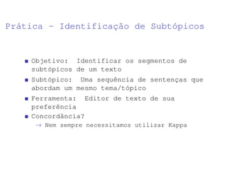 Prática - Identificação de Subtópicos
Objetivo: Identificar os segmentos de
subtópicos de um texto
Subtópico: Uma sequência de sentenças que
abordam um mesmo tema/tópico
Ferramenta: Editor de texto de sua
preferência
Concordância?
→ Nem sempre necessitamos utilizar Kappa
 