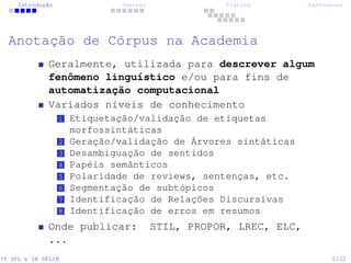 Introdução Imersão Prática References
Anotação de Córpus na Academia
Geralmente, utilizada para descrever algum
fenômeno linguístico e/ou para fins de
automatização computacional
Variados níveis de conhecimento
1 Etiquetação/validação de etiquetas
morfossintáticas
2 Geração/validação de Árvores sintáticas
3 Desambiguação de sentidos
4 Papéis semânticos
5 Polaridade de reviews, sentenças, etc.
6 Segmentação de subtópicos
7 Identificação de Relações Discursivas
8 Identificação de erros em resumos
Onde publicar: STIL, PROPOR, LREC, ELC,
...
IV SPL e IX SPLIN 2/22
 