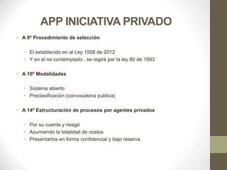 APP INICIATIVA PRIVADO
• A 9º Procedimiento de selección

  • El establecido en al Ley 1508 de 2012
  • Y en el no contemplado , se regirá por la ley 80 de 1993

• A 10º Modalidades

  • Sistema abierto
  • Preclasificación (convocatoria publica)

• A 14º Estructuración de procesos por agentes privados

  • Por su cuenta y riesgo
  • Asumiendo la totalidad de costos
  • Presentarlos en forma confidencial y bajo reserva
 