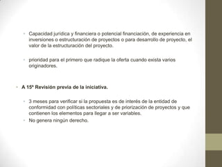 • Capacidad jurídica y financiera o potencial financiación, de experiencia en
     inversiones o estructuración de proyectos o para desarrollo de proyecto, el
     valor de la estructuración del proyecto.

   • prioridad para el primero que radique la oferta cuando exista varios
     originadores.



• A 15º Revisión previa de la iniciativa.

   • 3 meses para verificar si la propuesta es de interés de la entidad de
     conformidad con políticas sectoriales y de priorización de proyectos y que
     contienen los elementos para llegar a ser variables.
   • No genera ningún derecho.
 