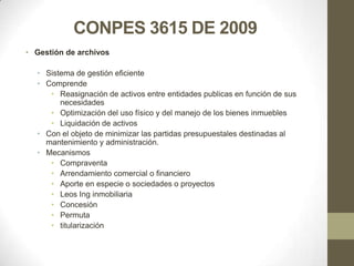 CONPES 3615 DE 2009
• Gestión de archivos

  • Sistema de gestión eficiente
  • Comprende
     • Reasignación de activos entre entidades publicas en función de sus
        necesidades
     • Optimización del uso físico y del manejo de los bienes inmuebles
     • Liquidación de activos
  • Con el objeto de minimizar las partidas presupuestales destinadas al
    mantenimiento y administración.
  • Mecanismos
     • Compraventa
     • Arrendamiento comercial o financiero
     • Aporte en especie o sociedades o proyectos
     • Leos Ing inmobiliaria
     • Concesión
     • Permuta
     • titularización
 