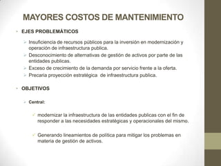 MAYORES COSTOS DE MANTENIMIENTO
• EJES PROBLEMÁTICOS

   Insuficiencia de recursos públicos para la inversión en modernización y
    operación de infraestructura publica.
   Desconocimiento de alternativas de gestión de activos por parte de las
    entidades publicas.
   Exceso de crecimiento de la demanda por servicio frente a la oferta.
   Precaria proyección estratégica de infraestructura publica.

• OBJETIVOS

   Central:


       modernizar la infraestructura de las entidades publicas con el fin de
        responder a las necesidades estratégicas y operacionales del mismo.

       Generando lineamientos de política para mitigar los problemas en
        materia de gestión de activos.
 