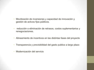 • Movilización de inversiones y capacidad de innovación y
  gestión de activos fijos públicos.

• reducción o eliminación de retrasos, costos suplementarios y
  renegociaciones.

• Alineamiento de incentivos en las distintas fases del proyecto

• Transparencia y previsibilidad del gasto publico a largo plazo

• Modernización del servicio
 