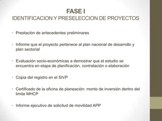 FASE I
IDENTIFICACION Y PRESELECCION DE PROYECTOS

• Prestación de antecedentes preliminares

• Informe que el proyecto pertenece al plan nacional de desarrollo y
  plan sectorial

• Evaluación socio-económicas a demostrar que el estudio se
  encuentra en etapa de planificación, contratación o elaboración

• Copia del registro en el SIVP

• Certificado de la oficina de planeación: monto de inversión dentro del
  limite MHCP

• Informe ejecutivo de solicitud de movilidad APP
 