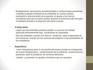  Estableciendo mecanismos procedimentales e institucionales pendientes
      y facilitar la gestión eficiente de la entidades en cuanto análisis ,
      evaluación y estructuración de proyectos, el ajuste a los marcos
      normativos para que el sector publico alcance el dinamismo del mercado
      inmobiliario privado y la atracción del sector privado.

    A largo plazo
     Lograr que las entidades publicas presten un servicio de calidad,
      operando eficientemente bajo condiciones de capacidad.
     Que las entidades cuenten con activos modernos para le desarrollo de
      sus funciones, acorde con los avances tecnológicos y las necesidades de
      los ciudadanos.

    Específicos.
     crear mecanismos para la vinculación del sector privado en el desarrollo
      de nueva infraestructura , modernización de la existente, mantenimiento y
      operación, para la prestación de servicios eficientes.
     diseñar y presentar los ajustes normativos que se requieran
 