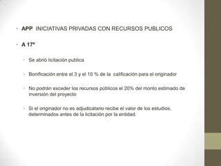 • APP INICIATIVAS PRIVADAS CON RECURSOS PUBLICOS

• A 17º

  • Se abrió licitación publica

  • Bonificación entre el 3 y el 10 % de la calificación para el originador

  • No podrán exceder los recursos públicos el 20% del monto estimado de
    inversión del proyecto

  • Si el originador no es adjudicatario recibe el valor de los estudios,
    determinados antes de la licitación por la entidad.
 