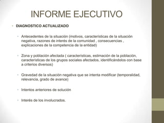 INFORME EJECUTIVO
• DIAGNOSTICO ACTUALIZADO

  • Antecedentes de la situación (motivos, características de la situación
    negativa, razones de interés de la comunidad , consecuencias ,
    explicaciones de la competencia de la entidad)

  • Zona y población afectada ( características, estimación de la población,
    características de los grupos sociales afectados, identificándolos con base
    a criterios diversos)

  • Gravedad de la situación negativa que se intenta modificar (temporalidad,
    relevancia, grado de avance)

  • Intentos anteriores de solución

  • Interés de los involucrados.
 