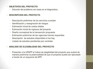 • OBJETIVOS DEL PROYECTO
  • Solución del problema con base en el diagnostico.

• DESCRIPCION DEL PROYECTO

   •   Descripción preliminar de los servicios a prestar
   •   Identificación y reasignación de riesgos
   •   Estimación inicial de costos totales
   •   Estimación inicial de ingresos del proyecto
   •   Diseño conceptual de la transacción propuesta
   •   Estimación preliminar de las vigencias futuras requeridas
   •   Descripción de estudios disponibles si los hay.
   •   Listado de estudios pendientes por contratar

• ANALISIS DE ELEGIBILIDAD DEL PROYECTO

   • Presentar a la UPAPP el índice de elegibilidad del proyecto que evalué de
     manera preliminar la potencialidad de que el proyecto pueda ser ejecutado
     a través de un esquema de APP.
 