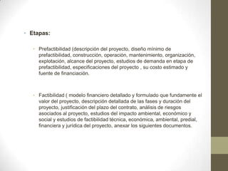 • Etapas:

   • Prefactibilidad (descripción del proyecto, diseño mínimo de
     prefactibilidad, construcción, operación, mantenimiento, organización,
     explotación, alcance del proyecto, estudios de demanda en etapa de
     prefactibilidad, especificaciones del proyecto , su costo estimado y
     fuente de financiación.



   • Factibilidad ( modelo financiero detallado y formulado que fundamente el
     valor del proyecto, descripción detallada de las fases y duración del
     proyecto, justificación del plazo del contrato, análisis de riesgos
     asociados al proyecto, estudios del impacto ambiental, económico y
     social y estudios de factibilidad técnica, económica, ambiental, predial,
     financiera y jurídica del proyecto, anexar los siguientes documentos.
 