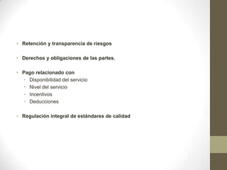 • Retención y transparencia de riesgos

• Derechos y obligaciones de las partes.

• Pago relacionado con
   • Disponibilidad del servicio
   • Nivel del servicio
   • Incentivos
   • Deducciones

• Regulación integral de estándares de calidad
 