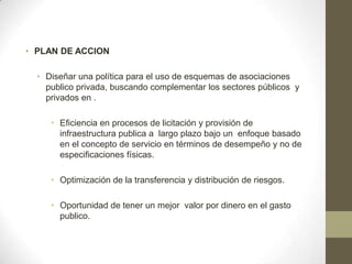 • PLAN DE ACCION

  • Diseñar una política para el uso de esquemas de asociaciones
    publico privada, buscando complementar los sectores públicos y
    privados en .

     • Eficiencia en procesos de licitación y provisión de
       infraestructura publica a largo plazo bajo un enfoque basado
       en el concepto de servicio en términos de desempeño y no de
       especificaciones físicas.

     • Optimización de la transferencia y distribución de riesgos.

     • Oportunidad de tener un mejor valor por dinero en el gasto
       publico.
 