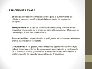 • PRINCIPIO DE LAS APP

  • Eficiencia : selección de medios óptimos para el cumplimiento de
    objetivos trazados, planificación de la herramienta de evaluación,
    disciplina.

  • Transparencia: en el uso de criterios para selección y preparación de
    proyectos, priorización de proyecto de cara a la ciudadanía, difusión de la
    metodología, transparencia de costos.

  • Responsabilidad: especial cuidado y diligencia en la toma de decisiones
    premia a penalizar al contratista.

  • Competitividad: la gestión, modernización y operación de activos fijos
    deberá darse bajo criterios de competencia, promoviendo la participación
    de la inversión privada y vinculando al sector financiero en el diseño e
    implementación de estructuras complejas de financiación.
 