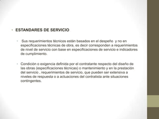 • ESTANDARES DE SERVICIO

  •   Sus requerimientos técnicos están basados en el despeño y no en
      especificaciones técnicas de obra, es decir corresponden a requerimientos
      de nivel de servicio con base en especificaciones de servicio e indicadores
      de cumplimiento.

  • Condición o exigencia definida por el contratante respecto del diseño de
    las obras (especificaciones técnicas) o mantenimiento y en la prestación
    del servicio , requerimientos de servicio, que pueden ser extensiva a
    niveles de respuesta o a actuaciones del contratista ante situaciones
    contingentes.
 