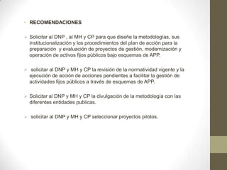 • RECOMENDACIONES

 Solicitar al DNP , al MH y CP para que diseñe la metodologías, sus
  institucionalización y los procedimientos del plan de acción para la
  preparación y evaluación de proyectos de gestión, modernización y
  operación de activos fijos públicos bajo esquemas de APP.

 solicitar al DNP y MH y CP la revisión de la normatividad vigente y la
  ejecución de acción de acciones pendientes a facilitar la gestión de
  actividades fijos públicos a través de esquemas de APP.

 Solicitar al DNP y MH y CP la divulgación de la metodología con las
  diferentes entidades publicas.

 solicitar al DNP y MH y CP seleccionar proyectos pilotos.
 