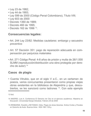 • Ley 23 de 1982;
• Ley 44 de 1993;
• Ley 599 de 2000 (Código Penal Colombiano), Título VIII;
• Ley 603 de 2000
• Decreto 1360 de 1989;
• Decreto 460 de 1995;
• Decreto 162 de 1996 13.

Consecuencias legales:

• Art. 244 Ley 23/82: Medidas cautelares: embargo y secuestro
  preventivo

• Art. 57 Decisión 351: pago de reparación adecuada en com-
  pensación por perjuicios materiales

• Art. 271 Código Penal: 4-8 años de prisión y multa de 26/1.000
  SLMM (reproducción/distribución una obra protegida por dere-
  cho de autor) 14

Casos de plagio

• Cuenta Vitrubio, que en el siglo V a.C., en un certamen de
  poesía, varios concursantes presentaron como propias viejas
  obras existentes en la biblioteca de Alejandría y que, descu-
  biertos, se les sancionó como ladrones 15. Con este ejemplo

13 Ibid.

14 MADRID, Luis A. Conferencia El Derecho de Cita en el ejercicio académico. Maestría en
  Educación. Universidad Sergio Arboleda. Febrero 29 de 2008

15 IRRIBARNE, Rodolfo y RETONDO, Hilda. Plagio de obras literarias. Ilícitos Civiles y Penales
  en Derecho de Autor. Buenos Aires : IIDA 1981.109 p.

                                                                                                 11
 