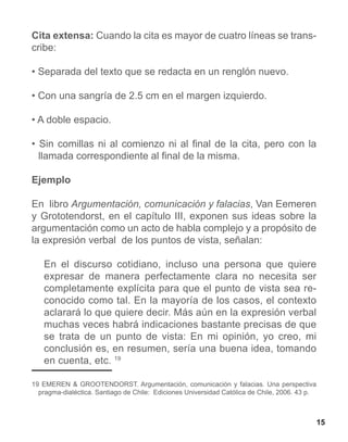 Cita extensa: Cuando la cita es mayor de cuatro líneas se trans-
cribe:

• Separada del texto que se redacta en un renglón nuevo.

• Con una sangría de 2.5 cm en el margen izquierdo.

• A doble espacio.

• Sin comillas ni al comienzo ni al final de la cita, pero con la
  llamada correspondiente al final de la misma.

Ejemplo

En libro Argumentación, comunicación y falacias, Van Eemeren
y Grototendorst, en el capítulo III, exponen sus ideas sobre la
argumentación como un acto de habla complejo y a propósito de
la expresión verbal de los puntos de vista, señalan:

   En el discurso cotidiano, incluso una persona que quiere
   expresar de manera perfectamente clara no necesita ser
   completamente explícita para que el punto de vista sea re-
   conocido como tal. En la mayoría de los casos, el contexto
   aclarará lo que quiere decir. Más aún en la expresión verbal
   muchas veces habrá indicaciones bastante precisas de que
   se trata de un punto de vista: En mi opinión, yo creo, mi
   conclusión es, en resumen, sería una buena idea, tomando
   en cuenta, etc. 19

19 EMEREN & GROOTENDORST. Argumentación, comunicación y falacias. Una perspectiva
  pragma-dialéctica. Santiago de Chile: Ediciones Universidad Católica de Chile, 2006. 43 p.



                                                                                               15
 