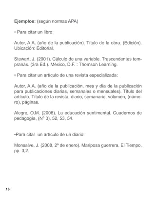 Ejemplos: (según normas APA)

     • Para citar un libro:

     Autor, A.A. (año de la publicación). Título de la obra. (Edición).
     Ubicación: Editorial.

     Stewart, J. (2001). Cálculo de una variable. Trascendentes tem-
     pranas. (3ra Ed.). México, D.F. : Thomson Learning.

     • Para citar un artículo de una revista especializada:

     Autor, A.A. (año de la publicación, mes y día de la publicación
     para publicaciones diarias, semanales o mensuales). Título del
     artículo. Título de la revista, diario, semanario, volumen, (núme-
     ro), páginas.

     Alegre, O.M. (2006). La educación sentimental. Cuadernos de
     pedagogía, (Nº 3), 52, 53, 54.


     •Para citar un artículo de un diario:

     Monsalve, J. (2008, 2º de enero). Mariposa guerrera. El Tiempo,
     pp. 3,2.




16
 