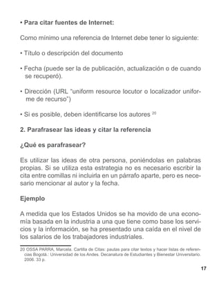 • Para citar fuentes de Internet:

Como mínimo una referencia de Internet debe tener lo siguiente:

• Título o descripción del documento

• Fecha (puede ser la de publicación, actualización o de cuando
  se recuperó).

• Dirección (URL “uniform resource locutor o localizador unifor-
  me de recurso”)

• Si es posible, deben identificarse los autores 20

2. Parafrasear las ideas y citar la referencia

¿Qué es parafrasear?

Es utilizar las ideas de otra persona, poniéndolas en palabras
propias. Si se utiliza esta estrategia no es necesario escribir la
cita entre comillas ni incluirla en un párrafo aparte, pero es nece-
sario mencionar al autor y la fecha.

Ejemplo

A medida que los Estados Unidos se ha movido de una econo-
mía basada en la industria a una que tiene como base los servi-
cios y la información, se ha presentado una caída en el nivel de
los salarios de los trabajadores industriales.
20 OSSA PARRA, Marcela. Cartilla de Citas: pautas para citar textos y hacer listas de referen-
  cias Bogotá.: Universidad de los Andes. Decanatura de Estudiantes y Bienestar Universitario.
  2006. 33 p.

                                                                                                 17
 
