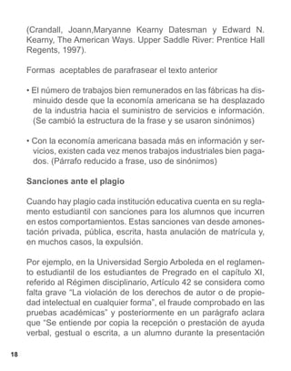 (Crandall, Joann,Maryanne Kearny Datesman y Edward N.
     Kearny, The American Ways. Upper Saddle River: Prentice Hall
     Regents, 1997).

     Formas aceptables de parafrasear el texto anterior

     • El número de trabajos bien remunerados en las fábricas ha dis-
       minuido desde que la economía americana se ha desplazado
       de la industria hacia el suministro de servicios e información.
       (Se cambió la estructura de la frase y se usaron sinónimos)

     • Con la economía americana basada más en información y ser-
       vicios, existen cada vez menos trabajos industriales bien paga-
       dos. (Párrafo reducido a frase, uso de sinónimos)

     Sanciones ante el plagio

     Cuando hay plagio cada institución educativa cuenta en su regla-
     mento estudiantil con sanciones para los alumnos que incurren
     en estos comportamientos. Estas sanciones van desde amones-
     tación privada, pública, escrita, hasta anulación de matrícula y,
     en muchos casos, la expulsión.

     Por ejemplo, en la Universidad Sergio Arboleda en el reglamen-
     to estudiantil de los estudiantes de Pregrado en el capítulo XI,
     referido al Régimen disciplinario, Artículo 42 se considera como
     falta grave “La violación de los derechos de autor o de propie-
     dad intelectual en cualquier forma”, el fraude comprobado en las
     pruebas académicas” y posteriormente en un parágrafo aclara
     que “Se entiende por copia la recepción o prestación de ayuda
     verbal, gestual o escrita, a un alumno durante la presentación

18
 