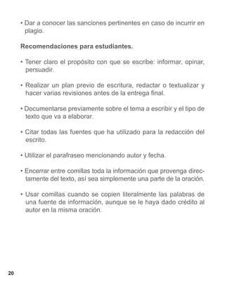 • Dar a conocer las sanciones pertinentes en caso de incurrir en
       plagio.

     Recomendaciones para estudiantes.

     • Tener claro el propósito con que se escribe: informar, opinar,
       persuadir.

     • Realizar un plan previo de escritura, redactar o textualizar y
       hacer varias revisiones antes de la entrega final.

     • Documentarse previamente sobre el tema a escribir y el tipo de
       texto que va a elaborar.

     • Citar todas las fuentes que ha utilizado para la redacción del
       escrito.

     • Utilizar el parafraseo mencionando autor y fecha.

     • Encerrar entre comillas toda la información que provenga direc-
       tamente del texto, así sea simplemente una parte de la oración.

     • Usar comillas cuando se copien literalmente las palabras de
       una fuente de información, aunque se le haya dado crédito al
       autor en la misma oración.




20
 
